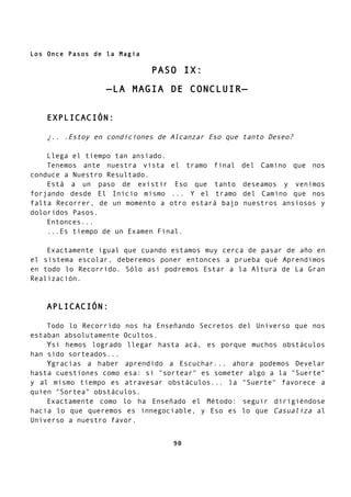 Los Once Pasos de la Magia
PASO IX:
—LA MAGIA DE CONCLUIR—
EXPLICACIÓN:
¿.. .Estoy en condiciones de Alcanzar Eso que tanto Deseo?
Llega el tiempo tan ansiado.
Tenemos ante nuestra vista el tramo final del Camino que nos
conduce a Nuestro Resultado.
Está a un paso de existir Eso que tanto deseamos y venimos
forjando desde El Inicio mismo ... Y el tramo del Camino que nos
falta Recorrer, de un momento a otro estará bajo nuestros ansiosos y
doloridos Pasos.
Entonces...
...Es tiempo de un Examen Final.
Exactamente igual que cuando estamos muy cerca de pasar de año en
el sistema escolar, deberemos poner entonces a prueba qué Aprendimos
en todo lo Recorrido. Sólo así podremos Estar a la Altura de La Gran
Realización.
APLICACIÓN:
Todo lo Recorrido nos ha Enseñando Secretos del Universo que nos
estaban absolutamente Ocultos.
Ysi hemos logrado llegar hasta acá, es porque muchos obstáculos
han sido sorteados...
Ygracias a haber aprendido a Escuchar... ahora podemos Develar
hasta cuestiones como esa: si "sortear" es someter algo a la "Suerte"
y al mismo tiempo es atravesar obstáculos... la "Suerte" favorece a
quien "Sortea" obstáculos.
Exactamente como lo ha Enseñado el Método: seguir dirigiéndose
hacia lo que queremos es innegociable, y Eso es lo que Casualiza al
Universo a nuestro favor.
90
 
