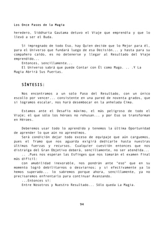 Los Once Pasos de la Magia
heredero, Siddharta Gautama detuvo el Viaje que emprendía y que lo
llevó a ser el Buda.
Si impregnado de todo Eso, hay Quien decide que lo Mejor para él,
para el Universo que fundará luego de esa Decisión... y hasta para su
compañero caído, es no detenerse y llegar al Resultado del Viaje
emprendido...
Entonces, sencillamente...
El Universo sabrá que puede Contar con Él como Mago. .. .Y La
Magia Abrirá Sus Puertas.
SÍNTESIS:
Nos encontramos a un solo Paso del Resultado, con un único
escollo por vencer... consistente en una pared de noventa grados, que
si logramos escalar, nos hará desembocar en la anhelada Cima.
Estamos ante el Desafío máximo, el más peligroso de todo el
Viaje; el que sólo los héroes no rehusan... y por Eso se transforman
en Héroes.
Deberemos usar todo lo aprendido y tenemos la última Oportunidad
de aprender lo que aún no aprendimos.
Será condición dejar todo exceso de equipaje que aún carguemos,
pues el Tramo que nos aguarda exigirá dedicarle hasta nuestras
últimas fuerzas y recursos. Cualquier cuestión entonces que nos
distraiga del Gran Objetivo deberá, sencillamente, no ser atendida...
.. .Pues nos esperan las Esfinges que nos tomarán el examen final
más difícil:
con amabilidad inexorable, nos pondrán ante "eso" que en su
momento logró debilitarnos o desviarnos; y si efectivamente ya lo
hemos superado... lo sabremos porque ahora, sencillamente, ya no
precisaremos enfrentarlo para continuar Avanzando.
...Entonces sí:
Entre Nosotros y Nuestro Resultado... Sólo queda La Magia.
94
 