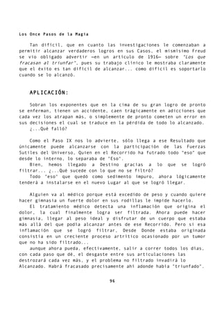 Los Once Pasos de la Magia
Tan difícil, que en cuanto las investigaciones le comenzaban a
permitir alcanzar verdaderos logros en sus Casos, el mismísimo Freud
se vio obligado advertir —en un artículo de 1916— sobre "Los que
fracasan al triunfar", pues su trabajo clínico le mostraba claramente
que el éxito es tan difícil de alcanzar... como difícil es soportarlo
cuando se lo alcanzó.
APLICACIÓN:
Sobran los exponentes que en la cima de su gran logro de pronto
se enferman, tienen un accidente, caen trágicamente en adicciones que
cada vez los atrapan más, o simplemente de pronto cometen un error en
sus decisiones el cual se traduce en la pérdida de todo lo alcanzado.
¿...Qué falló?
Como el Paso IX nos lo advierte, sólo llega a ese Resultado que
únicamente puede alcanzarse con la participación de las Fuerzas
Sutiles del Universo, Quien en el Recorrido ha futrado todo "eso" que
desde lo interno, lo separaba de "Eso".
Bien, hemos llegado a Destino gracias a lo que se logró
filtrar... ¿...Qué sucede con lo que no se filtró?
Todo "eso" que quedó como sedimento impuro, ahora lógicamente
tenderá a instalarse en el nuevo Lugar al que se logró llegar.
Alguien va al médico porque está excedido de peso y cuando quiere
hacer gimnasia un fuerte dolor en sus rodillas le impide hacerlo.
El tratamiento médico detecta una inflamación que origina el
dolor, la cual finalmente logra ser filtrada. Ahora puede hacer
gimnasia, llegar al peso ideal y disfrutar de un cuerpo que estaba
más allá del que podía alcanzar antes de ese Recorrido. Pero si esa
inflamación que se logró filtrar, Desde Donde estaba originada
consistía en un creciente proceso artrítico ocasionado por un tumor
que no ha sido filtrado...
aunque ahora pueda, efectivamente, salir a correr todos los días,
con cada paso que dé, el desgaste entre sus articulaciones las
destrozará cada vez más, y el problema no filtrado invadirá lo
Alcanzado. Habrá fracasado precisamente ahí adonde había "triunfado".
96
 