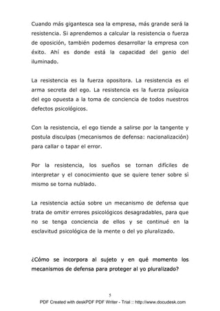Cuando más gigantesca sea la empresa, más grande será la
resistencia. Si aprendemos a calcular la resistencia o fuerza
de oposición, también podemos desarrollar la empresa con
éxito. Ahí es donde está la capacidad del genio del
iluminado.


La resistencia es la fuerza opositora. La resistencia es el
arma secreta del ego. La resistencia es la fuerza psíquica
del ego opuesta a la toma de conciencia de todos nuestros
defectos psicológicos.


Con la resistencia, el ego tiende a salirse por la tangente y
postula disculpas (mecanismos de defensa: nacionalización)
para callar o tapar el error.


Por     la resistencia,      los sueños se tornan difíciles de
interpretar y el conocimiento que se quiere tener sobre sì
mismo se torna nublado.


La resistencia actúa sobre un mecanismo de defensa que
trata de omitir errores psicológicos desagradables, para que
no se tenga conciencia de ellos y se continué en la
esclavitud psicológica de la mente o del yo pluralizado.




¿Cómo se incorpora al sujeto y en qué momento los
mecanismos de defensa para proteger al yo pluralizado?




                                       5
      PDF Created with deskPDF PDF Writer - Trial :: http://www.docudesk.com
 