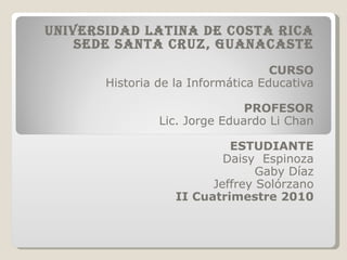 UNIVERSIDAD LATINA DE COSTA RICA SEDE SANTA CRUZ, GUANACASTE CURSO Historia de la Informática Educativa PROFESOR Lic. Jorge Eduardo Li Chan ESTUDIANTE Daisy  Espinoza Gaby Díaz Jeffrey Solórzano II Cuatrimestre 2010 