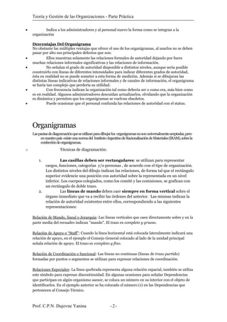 Teoría y Gestión de las Organizaciones - Parte Práctica
• Indica a los administradores y al personal nuevo la forma como se integran a la
organización
Desventajas Del Organigrama
No obstante las múltiples ventajas que ofrece el uso de los organigramas, al usarlos no se deben
pasar por alto sus principales defectos que son:
• Ellos muestran solamente las relaciones formales de autoridad dejando por fuera
muchas relaciones informales significativas y las relaciones de información.
• No señalan el grado de autoridad disponible a distintos niveles, aunque sería posible
construirlo con líneas de diferentes intensidades para indicar diferentes grados de autoridad,
ésta en realidad no se puede someter a esta forma de medición. Además si se dibujaran las
distintas líneas indicativas de relaciones informales y de canales de información, el organigrama
se haría tan complejo que perdería su utilidad.
• Con frecuencia indican la organización tal como debería ser o como era, más bien como
es en realidad. Algunos administradores descuidan actualizarlos, olvidando que la organización
es dinámica y permiten que los organigramas se vuelvan obsoletos.
• Puede ocasionar que el personal confunda las relaciones de autoridad con el status.
Organigramas
Laspautasdediagramaciónqueseutilizanparadibujarlos organigramasnosonuniversalmenteaceptadas,pero
ennuestropaís existeunanormadel InstitutoArgentinodeRacionalizacióndeMateriales(IRAM),sobrela
confeccióndeorganigramas.
o Técnicas de diagramación:
1. Las casillas deben ser rectangulares: se utilizan para representar
cargos, funciones, categorías y/o personas , de acuerdo con el tipo de organización.
Los distintos niveles del dibujo indican las relaciones, de forma tal que el rectángulo
superior evidencie una posición con autoridad sobre la representada en un nivel
inferior. Los cuerpos colegiados, como los comité y las comisiones, se grafican con
un rectángulo de doble trazo.
2. Las líneas de mando deben caer siempre en forma vertical sobre el
órgano inmediato que va a recibir las órdenes del anterior. Las mismas indican la
relación de autoridad existentes entre ellos, correspondiendo a las siguientes
representaciones:
Relación de Mando, lineal o Jerarquía: Las líneas verticales que caen directamente sobre y en la
parte media del recuadro indican "mando". El trazo es completo y grueso.
Relación de Apoyo o “Staff”: Cuando la línea horizontal está colocada lateralmente indicará una
relación de apoyo, en el ejemplo el Consejo General colocado al lado de la unidad principal
señala relación de apoyo. El trazo es completo y fino.
Relación de Coordinación o funcional: Las líneas no continuas (líneas de trazo partido)
formadas por puntos o segmentos se utilizan para expresar relaciones de coordinación.
Relaciones Especiales: La línea quebrada representa alguna relación espacial, también se utiliza
este símbolo para expresar discontinuidad. En algunas ocasiones para señalar Dependencias
que participan en algún organismo asesor, se coloca un número en su interior con el objeto de
identificarlos. En el ejemplo anterior se ha colocado el número (1) en las Dependencias que
pertenecen al Consejo Técnico.
Prof. C.P.N. Dujovne Yanina - -2
 