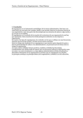 Teoría y Gestión de las Organizaciones - Parte Práctica
7. Conclusión
El organigrama es un instrumento metodológico de la ciencia administrativa. Este tiene una
virtud dual, por una parte trae ventajas, debido a que permite observar la estructura interna de
una organización; y por otra parte trae desventajas que esa estructura de adecue a algo escrito y
no a lo que es en realidad.
El organigrama es el resultado de la creación de la estructura de una organización la cual hay
que representar. Estos muestran los niveles jerárquicos existentes en una empresa u
organización.
En cuanto a los tipos de organigramas, los verticales con los que se utilizan con mas frecuencias,
mientras que los de tipo escalar y circular son los menos conocidos.
Entre la ventaja más resaltante de un organigrama es que muestra quien depende de quien y
tiene la particularidad de indicar a los administradores y al personal nuevo la forma como se
integra la organización.
Así como existen múltiples factores positivos, también se detallan las desventajas,
considerándose muy desfavorable de aspecto que con frecuencia indican la organización como
era antes y no como actualmente es, ya que algunos administradores olvidan actualizarlos y
descuidan el dinamismo de la organización lo cual hace que un organigrama sea obsoleto.
La jerarquía constituye un principio básico de la organización y también lo es de la dirección.
Prof. C.P.N. Dujovne Yanina - -8
 