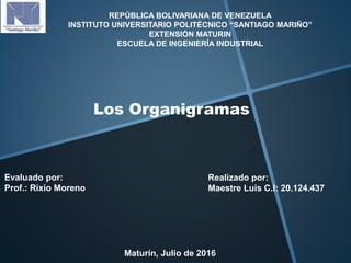 REPÚBLICA BOLIVARIANA DE VENEZUELA
INSTITUTO UNIVERSITARIO POLITÉCNICO “SANTIAGO MARIÑO”
EXTENSIÓN MATURIN
ESCUELA DE INGENIERÍA INDUSTRIAL
Los Organigramas
Realizado por:
Maestre Luis C.I: 20.124.437
Evaluado por:
Prof.: Rixio Moreno
Maturín, Julio de 2016
 