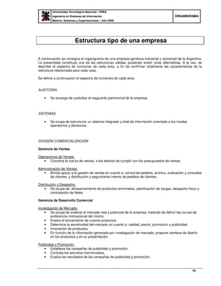 Universidad Tecnológica Nacional - FRBA
Ingeniería en Sistemas de Información
Materia: Sistemas y Organizaciones – Año 2008
OORRGGAANNIIGGRRAAMMAA
16
Estructura tipo de una empresa
A continuación se consigna el organigrama de una empresa genérica industrial y comercial de la Argentina.
La presentada constituye una de las estructuras válidas, pudiendo existir otras alternativas. A la vez, se
describe el espectro de funciones de cada área, a fin de confirmar totalmente las características de la
estructura relacionada para cada caso.
Se define a continuación el espectro de funciones de cada área:
AUDITORIA
• Se encarga de custodiar el resguardo patrimonial de la empresa.
SISTEMAS
• Se ocupa de estructurar un sistema integrado y total de información orientado a los niveles
operatorios y decisorios.
DIVISIÓN COMERCIALIZACIÓN
Gerencia de Ventas
Operaciones de Ventas:
• Coordina la fuerza de ventas, a los efectos de cumplir con los presupuestos de ventas.
Administración de Ventas:
• Brinda apoyo a la gestión de ventas en cuanto a: control de pedidos, archivo, evaluación y consultas
de clientes, y distribución y seguimiento interno de pedidos de clientes.
Distribución y Despacho:
• Se ocupa de: almacenamiento de productos terminados, planificación de cargas, despacho físico y
contratación de fletes.
Gerencia de Desarrollo Comercial
Investigación de Mercado:
• Se ocupa de analizar el mercado real y potencial de la empresa, tratando de definir las curvas de
preferencia motivacional del mismo.
• Evalúa el lanzamiento de nuevos productos.
• Determina la sensitividad del mercado en cuanto a: calidad, precio, promoción y publicidad.
• Innovación de productos.
• En función de la información generada por investigación de mercado, propone cambios de diseño
en los productos y en su presentación.
Publicidad y Promoción:
• Establece las campañas de publicidad y promoción.
• Contrata los servicios mencionados.
• Evalúa los resultados de las campañas de publicidad y promoción.
 