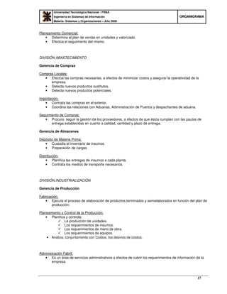 Universidad Tecnológica Nacional - FRBA
Ingeniería en Sistemas de Información
Materia: Sistemas y Organizaciones – Año 2008
OORRGGAANNIIGGRRAAMMAA
17
Planeamiento Comercial:
• Determina el plan de ventas en unidades y valorizado.
• Efectúa el seguimiento del mismo.
DIVISIÓN ABASTECIMIENTO
Gerencia de Compras
Compras Locales:
• Efectúa las compras necesarias, a efectos de minimizar costos y asegurar la operatividad de la
empresa.
• Detecta nuevos productos sustitutos.
• Detecta nuevos productos potenciales.
Importación:
• Contrata las compras en el exterior.
• Coordina las relaciones con Aduanas, Administración de Puertos y despachantes de aduana.
Seguimiento de Compras:
• Procura seguir la gestión de los proveedores, a efectos de que éstos cumplan con las pautas de
entrega establecidas en cuanto a calidad, cantidad y plazo de entrega.
Gerencia de Almacenes
Depósito de Materia Prima:
• Custodia el inventario de insumos.
• Preparación de cargas
Distribución:
• Planifica las entregas de insumos a cada planta.
• Contrata los medios de transporte necesarios.
DIVISIÓN INDUSTRIALIZACIÓN
Gerencia de Producción
Fabricación:
• Ejecuta el proceso de elaboración de productos terminados y semielaborados en función del plan de
producción.
Planeamiento y Control de la Producción:
• Planifica y controla:
La producción de unidades.
Los requerimientos de insumos.
Los requerimientos de mano de obra.
Los requerimientos de equipos.
• Analiza, conjuntamente con Costos, los desvíos de costos.
Administración Fabril:
• Es un área de servicios administrativos a efectos de cubrir los requerimientos de información de la
empresa.
 