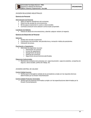 Universidad Tecnológica Nacional - FRBA
Ingeniería en Sistemas de Información
Materia: Sistemas y Organizaciones – Año 2008
OORRGGAANNIIGGRRAAMMAA
19
DIVISIÓN RELACIONES INDUSTRIALES
Gerencia de Personal
Administración de Personal:
• Aplica el régimen disciplinario de la empresa.
• Determina las escalas de remuneraciones.
• Brinda apoyo al personal en cuanto a obras sociales.
• Controla la evolución de la dotación contra el plan proyectado.
Liquidación de Haberes:
• Efectúa el cálculo de remuneraciones y atiende cualquier reclamo al respecto.
Gerencia de Desarrollo de Personal
Selección:
• Análisis del mercado ocupacional.
• Coordinación de entrevistas, test psicotécnicos y revisación médica de postulantes.
• Colocación de avisos.
Planificación y Capacitación:
• Administra los siguientes recursos:
Planificación de carreras.
Cursos de capacitación.
Otorgamiento de becas.
Sistemas de incentivos.
Seguimiento de promociones planificadas.
Relaciones Institucionales:
• Mantiene los contactos de la empresa con: cajas de previsión, cajas de subsidios, compañías de
seguros, obras sociales, política de trabajo, etc.
DIVISIÓN CONTROL DE CALIDAD
Control Calidad Insumos:
• Verifica que la mercadería recibida de los proveedores cumpla con los requisitos técnicos
determinados por la División Industrialización
Control Calidad Productos Terminados
• Verifica que los productos terminados cumplan con las especificaciones determinadas por la
División Comercialización.
 