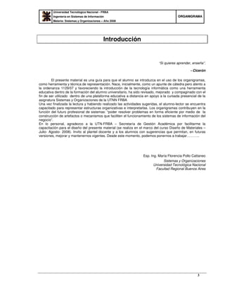 Universidad Tecnológica Nacional - FRBA
Ingeniería en Sistemas de Información
Materia: Sistemas y Organizaciones – Año 2008
OORRGGAANNIIGGRRAAMMAA
3
Introducción
“Si quieres aprender, enseña”.
- Cicerón
El presente material es una guía para que el alumno se introduzca en el uso de los organigramas,
como herramienta y técnica de representación. Nace, inicialmente, como un apunte de cátedra pero atento a
la ordenanza 1129/07 y favoreciendo la introducción de la tecnología informática como una herramienta
educativa dentro de la formación del alumno universitario, ha sido revisado, mejorado y compaginado con el
fin de ser utilizado dentro de una plataforma educativa a distancia en apoyo a la cursada presencial de la
asignatura Sistemas y Organizaciones de la UTNN FRBA
Una vez finalizada la lectura y habiendo realizado las actividades sugeridas, el alumno-lector se encuentra
capacitado para representar estructuras organizativas e interpretarlas. Los organigramas contribuyen en la
función del futuro profesional de sistemas: “poder resolver problemas en forma eficiente por medio de la
construcción de artefactos o mecanismos que faciliten el funcionamiento de los sistemas de información del
negocio”.
En lo personal, agradezco a la UTN-FRBA – Secretaría de Gestión Académica por facilitarme la
capacitación para el diseño del presente material (se realiza en el marco del curso Diseño de Materiales –
Julio- Agosto- 2008). Invito al plantel docente y a los alumnos con sugerencias que permitan, en futuras
versiones, mejorar y mantenernos vigentes. Desde este momento, podemos ponernos a trabajar………..
Esp. Ing. María Florencia Pollo Cattaneo
Sistemas y Organizaciones
Universidad Tecnológica Nacional
Facultad Regional Buenos Aires
 