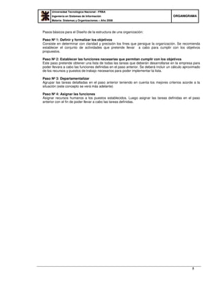 Universidad Tecnológica Nacional - FRBA
Ingeniería en Sistemas de Información
Materia: Sistemas y Organizaciones – Año 2008
OORRGGAANNIIGGRRAAMMAA
5
Pasos básicos para el Diseño de la estructura de una organización:
Paso Nº 1: Definir y formalizar los objetivos
Consiste en determinar con claridad y precisión los fines que persigue la organización. Se recomienda
establecer el conjunto de actividades que pretende llevar a cabo para cumplir con los objetivos
propuestos.
Paso Nº 2: Establecer las funciones necesarias que permitan cumplir con los objetivos
Este paso pretende obtener una lista de todas las tareas que deberán desarrollarse en la empresa para
poder llevara a cabo las funciones definidas en el paso anterior. Se deberá incluir un cálculo aproximado
de los recursos y puestos de trabajo necesarios para poder implementar la lista.
Paso Nº 3: Departamentalizar
Agrupar las tareas detalladas en el paso anterior teniendo en cuenta los mejores criterios acorde a la
situación (este concepto se verá más adelante)
Paso Nº 4: Asignar las funciones
Asignar recursos humanos a los puestos establecidos. Luego asignar las tareas definidas en el paso
anterior con el fin de poder llevar a cabo las tareas definidas.
 