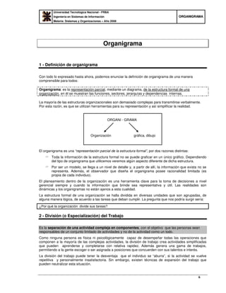 Universidad Tecnológica Nacional - FRBA
Ingeniería en Sistemas de Información
Materia: Sistemas y Organizaciones – Año 2008
OORRGGAANNIIGGRRAAMMAA
6
Organigrama
1 - Definición de organigrama
Con todo lo expresado hasta ahora, podemos enunciar la definición de organigrama de una manera
comprensible para todos:
Organigrama: es la representación parcial, mediante un diagrama, de la estructura formal de una
organización, en él se muestran las funciones, sectores, jerarquías y dependencias internas.
La mayoría de las estructuras organizacionales son demasiado complejas para transmitirse verbalmente.
Por esta razón, es que se utilizan herramientas para su representación y así simplificar la realidad.
El organigrama es una “representación parcial de la estructura formal”, por dos razones distintas:
Toda la información de la estructura formal no se puede graficar en un único gráfico. Dependiendo
del tipo de organigrama que utilicemos veremos algún aspecto diferente de dicha estructura.
Por ser un modelo, se llega a un nivel de detalle y, a partir de allí, la información que exista no se
representa. Además, el observador que diseña el organigrama posee racionalidad limitada (es
propia de cada individuo).
El planeamiento dentro de la organización es una herramienta clave para la toma de decisiones a nivel
gerencial siempre y cuando la información que brinde sea representativa y útil. Las realidades son
dinámicas y los organigramas no están ajenos a esta cualidad.
La estructura formal de una organización se halla dividida en diversas unidades que son agrupadas, de
alguna manera lógica, de acuerdo a las tareas que deban cumplir. La pregunta que nos podría surgir sería:
¿Por qué la organización divide sus tareas?
2 - División (o Especialización) del Trabajo
Es la separación de una actividad compleja en componentes, con el objetivo que las personas sean
responsables de un conjunto limitado de actividades y no de la actividad como un todo.
Como ninguna persona es física ni psicológicamente capaz de desempeñar todas las operaciones que
componen a la mayoría de las complejas actividades, la división de trabajo crea actividades simplificadas
que pueden aprenderse y completarse con relativa rapidez. Además genera una gama de trabajos,
permitiendo a la gente escoger o ser asignada a posiciones que concuerden con sus talentos e interés.
La división del trabajo puede tener la desventaja que el individuo se “aburra”, si la actividad se vuelve
repetitiva y personalmente insatisfactoria. Sin embargo, existen técnicas de expansión del trabajo que
pueden neutralizar esta situación.
ORGANI - GRAMA
Organización gráfica, dibujo
 