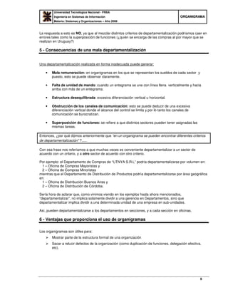 Universidad Tecnológica Nacional - FRBA
Ingeniería en Sistemas de Información
Materia: Sistemas y Organizaciones – Año 2008
OORRGGAANNIIGGRRAAMMAA
8
La respuesta a esto es NO, ya que al mezclar distintos criterios de departamentalización podríamos caer en
errores tales como la superposición de funciones (¿quién se encarga de las compras al por mayor que se
realizan en Uruguay?)
5 - Consecuencias de una mala departamentalización
Una departamentalización realizada en forma inadecuada puede generar:
• Mala remuneración: en organigramas en los que se representan los sueldos de cada sector y
puesto, esto se puede observar claramente.
• Falta de unidad de mando: cuando un entegrama se une con línea llena verticalmente y hacia
arriba con más de un entegrama.
• Estructura desequilibrada: excesiva diferenciación vertical u horizontal.
• Obstrucción de los canales de comunicación: esto se puede deducir de una excesiva
diferenciación vertical donde el alcance del control se limita y por lo tanto los canales de
comunicación se burocratizan.
• Superposición de funciones: se refiere a que distintos sectores pueden tener asignadas las
mismas tareas.
Entonces, ¿por qué dijimos anteriormente que “en un organigrama se pueden encontrar diferentes criterios
de departamentalización” ?.....
Con esa frase nos referíamos a que muchas veces es conveniente departamentalizar a un sector de
acuerdo con un criterio, y a otro sector de acuerdo con otro criterio.
Por ejemplo: el Departamento de Compras de “UTNYA S.R.L” podría departamentalizarse por volumen en:
1 – Oficina de Compras Mayoristas y
2 – Oficina de Compras Minoristas
mientras que el Departamento de Distribución de Productos podría departamentalizarse por área geográfica
en:
1 – Oficina de Distribución Buenos Aires y
2 – Oficina de Distribución de Córdoba.
Sería hora de aclarar que, como vinimos viendo en los ejemplos hasta ahora mencionados,
“departamentalizar”, no implica solamente dividir a una gerencia en Departamentos, sino que
departamentalizar implica dividir a una determinada unidad de una empresa en sub-unidades.
Así, pueden departamentalizarse a los departamentos en secciones, y a cada sección en oficinas.
6 - Ventajas que proporciona el uso de organigramas
Los organigramas son útiles para:
Mostrar parte de la estructura formal de una organización
Sacar a relucir defectos de la organización (como duplicación de funciones, delegación efectiva,
etc).
 