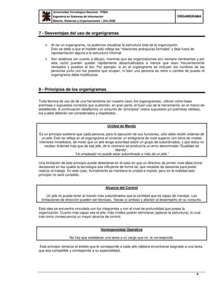 Universidad Tecnológica Nacional - FRBA
Ingeniería en Sistemas de Información
Materia: Sistemas y Organizaciones – Año 2008
OORRGGAANNIIGGRRAAMMAA
9
7 - Desventajas del uso de organigramas
Al ver un organigrama, no podemos visualizar la estructura total de la organización.
Esto se debe a que el modelo sólo refleja las “relaciones jerárquicas formales” y deja fuera de
representación alguna a la estructura informal.
Son estáticos (en cuanto a dibujo), mientras que las organizaciones son siempre cambiantes y por
esta razón pueden quedar rápidamente desactualizados a menos que sean frecuentemente
revisados y puestos al día. Por ejemplo, si en el organigrama se incluyen los nombres de las
personas junto con los puestos que ocupan, ni bien una persona se retire o cambie de puesto el
organigrama debe modificarse.
8 - Principios de los organigramas
Toda técnica de uso de de una herramienta (en nuestro caso, los organigramas), utilizan como base
premisas o supuestos correctos que sustentan, en gran parte, el buen uso de la herramienta, en el marco de
establecido. A continuación detallamos un conjunto de “principios” (estos supuestos y/o premisas válidas),
los cuales deberán ser considerados y respetados.
Unidad de Mando
Es un principio sostiene que cada persona, para la ejecución de sus funciones, sólo debe recibir órdenes de
un jefe. Esto se refleja en el organigrama al conectar un entegrama de nivel superior con otros de niveles
inferiores inmediatos, de modo que un jefe tenga autoridad sobre un grupo de subordinados, y que éstos no
reciban órdenes más que de ese jefe, de lo contrario se produciría un error denominado “Dualidad de
Mando”.
”Un empleado no puede estar subordinado a más de un jefe.”
Una limitación de este principio puede detectarse en el caso en que un directivo de primer nivel deba tomar
decisiones en las cuales la tecnología sea influyente de forma tal, que necesite de asesores para poder
realizar el trabajo. En este caso, formalmente se mantiene la unidad e mando, pero en la realidad este
principio no será cumplido.
Alcance del Control
Un jefe no puede tener al mando más subordinados que la cantidad que es capaz de manejar. Las
limitaciones de dirección pueden ser técnicas, físicas (o ambas) y afectan al desempeño en su conjunto.
Esta idea se encuentra vinculada con los integrantes y con el nivel de profundidad que posea la
organización. Cuanto más capaz sea el jefe, más niveles podrán eliminarse (aplanar la estructura), lo cual
trae como consecuencia un mayor alcance de control.
Homogeneidad Operativa
No hay que establecer una tarea a un cargo que no le corresponde.
Este principio remarca el ámbito que le corresponde a cada jefe (deberá encontrarse asignado a una tarea
que sea compatible y corresponda a su especialidad).
 