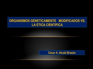 César A. Alcalá Brazón ORGANISMOS GENETICAMENTE  MODIFICADOS VS. LA ETICA CIENTIFICA 