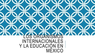 LOS ORGANISMOS
INTERNACIONALES
Y LA EDUCACIÓN EN
MÉXICO
 