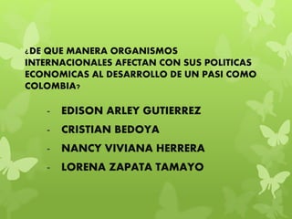 ¿DE QUE MANERA ORGANISMOS
INTERNACIONALES AFECTAN CON SUS POLITICAS
ECONOMICAS AL DESARROLLO DE UN PASI COMO
COLOMBIA?
- EDISON ARLEY GUTIERREZ
- CRISTIAN BEDOYA
- NANCY VIVIANA HERRERA
- LORENA ZAPATA TAMAYO
 