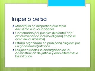 Imperio persa 
 Monarquia no despostica que tenia 
encuenta a los ciudadanos 
 Conformado por pueblos diferentes con 
absoluta libertad,incluso religiosa( como el 
caso de los israelitas) 
 Estaba organizado en probincias dirigidas por 
un gobernador(satrapa) 
 Los jueces reales se encargaban de la 
administracion de justicia y eran diferentes a 
los satrapas. 
 