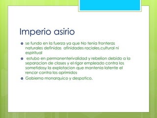 Imperio asirio 
 se fundo en la fuerza ya que No tenia fronteras 
naturales definidas afinidades raciales,cultural ni 
espiritual 
 estubo en permanenterivalidad y rebelion debido a la 
separacion de clases y el rigor empleado contra los 
sometidosy la explotacion que mantenia latente el 
rencor contra los oprimidos 
 Gobierno monarquico y despotico. 
