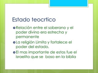 Estado teocrtico 
Relación entre el soberano y el 
poder divino era estrecha y 
permanente 
La religión Limita y fortalece el 
poder del estado. 
 El mas importante de estos fue el 
israelita que se baso en la biblia 
 