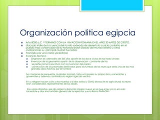 Organización politica egipcia 
 Año 8000 a.C Y TERMINO CON LA INVACION ROMANA EN EL AÑO 30 ANTES DE CRISTO. 
 Ubicado Valle de la cuenca del rio nilo rodeado de desierto lo cual lo conbirtio en el 
pueblo mas conservador de la historiaal estar aislado del mundo exterio u otras 
civilizaciones su principal ciudad fue tebas 
 Fromado por una casta sacerdotal, 
 Avances tecnico 
 Originaron el calenadrio de 365 dias apartir de los doce ciclos de las fases lunares 
 Invencion de la geometria apartir de la observacion constante del rio 
 se perfecciono la escritura con la invencion del papiro 
 construciion de las piramides destinadas para las tumbas de los reyes que seria una de las mas 
grandes obras hechas por el hombre 
Se conponia de pequeñas ciudades (nomoi) cada una poseia su propio dios y sacerdotes y 
governates y ademas controlaba la region agricola vecina 
En su religion hacian culto a los muertos y al dios sol(ra) y Osiris( dioosa de la agricultura) los reyes 
eran considerados representantes de los dioses. 
tras varias dinastias ese dio origen la llamado imperio nuevo en el que el rey ya no era solo 
sacerdote y dios sino también general de los ejercitos y se la lllamo FARAON< 
 
