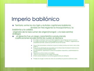 Imperio babilónico 
 Territorio: entre los rios tigris y éufrates capital era babilonia 
dividdo en tres regiones la mosopotamica, la 
babilonia y la caldea 
originario de la raza sumer de origen(mongol) y la raza semita( 
arabiga) 
 el derecho fue un rasgo caracteristico produciendo 
codificaciones locales entre las cuales se destaca 
 El codigo sumerio(ur) que es el texto legislativo mas antiguao que se conoce 
 El codigo hamurabi que contenia legislacion politica , lo militar y reglamenta la 
propiedad privada quizas por primera vez en el mundo. 
 Fue un tipo de estado ciudad en la que la ciudad constiuyo el marco de la vida 
politica 
 El rey no fue divinizado era escogido por lo dioses descrtandose la herencia era 
un intermediario entre el pueblo y dios 
 los intendentes explotaban la tierra recaudaban impuestos y administraban la 
justicia 
 Separacion ente el clero y la realeza 
 Justicia civil basada en el codigo Hamurabi 
 El reino estab dividido en provincias gobernadas por sátrapias 
 Finalizo en el siglo ix antes de cristo al convertirse en provincia del reino asirio. 
 