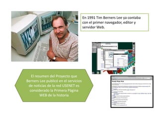 En 1991 Tim Berners Lee ya contaba
con el primer navegador, editor y
servidor Web.

El resumen del Proyecto que
Berners Lee publicó en el servicios
de noticias de la red USENET es
considerado la Primera Página
WEB de la historia

 
