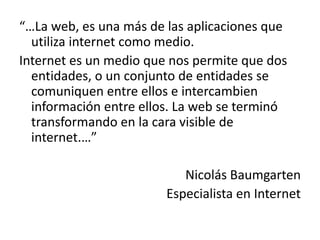 “…La web, es una más de las aplicaciones que
utiliza internet como medio.
Internet es un medio que nos permite que dos
entidades, o un conjunto de entidades se
comuniquen entre ellos e intercambien
información entre ellos. La web se terminó
transformando en la cara visible de
internet.…”
Nicolás Baumgarten
Especialista en Internet

 