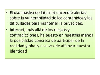 • El uso masivo de internet encendió alertas
sobre la vulnerabilidad de los contenidos y las
dificultades para mantener la privacidad.
• Internet, más allá de los riesgos y
contradicciones, ha puesto en nuestras manos
la posibilidad concreta de participar de la
realidad global y a su vez de afianzar nuestra
identidad

 