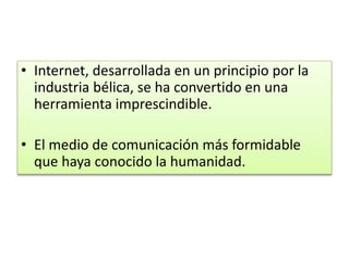• Internet, desarrollada en un principio por la
industria bélica, se ha convertido en una
herramienta imprescindible.

• El medio de comunicación más formidable
que haya conocido la humanidad.

 
