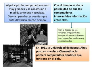 Al principio las computadoras eran
muy grandes y se construían a
medida ante una necesidad.
Servían para hacer cuentas que
antes llevarían mucho tiempo.

Con el tiempo se dio la
posibilidad de que las
computadoras
intercambien información
entre ellas.
Con la llegada de los
circuitos integrados las
computadoras se volvieron
mas pequeñas, poderosas y
especializadas.

En 1961 la Universidad de Buenos Aires
puso en marcha a Clementina, la
primera computadora científica que
funciono en el país.

 