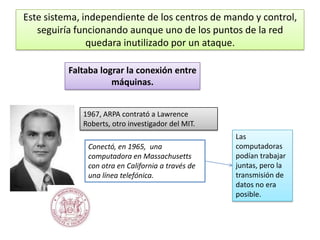 Este sistema, independiente de los centros de mando y control,
seguiría funcionando aunque uno de los puntos de la red
quedara inutilizado por un ataque.
Faltaba lograr la conexión entre
máquinas.
1967, ARPA contrató a Lawrence
Roberts, otro investigador del MIT.
Conectó, en 1965, una
computadora en Massachusetts
con otra en California a través de
una línea telefónica.

Las
computadoras
podían trabajar
juntas, pero la
transmisión de
datos no era
posible.

 