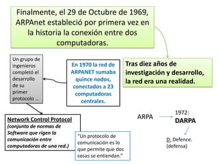 Finalmente, el 29 de Octubre de 1969,
ARPAnet estableció por primera vez en
la historia la conexión entre dos
computadoras.
Un grupo de
ingenieros
completó el
desarrollo
de su
primer
protocolo …

En 1970 la red de
ARPANET sumaba
quince nodos,
conectados a 23
computadoras
centrales.

ARPA

Network Control Protocol
(conjunto de normas de
Software que rigen la
comunicación entre
computadoras de una red.)

Tras diez años de
investigación y desarrollo,
la red era una realidad.

“Un protocolo de
comunicación es lo
que permite que dos
cosas se entiendan.”

1972:

DARPA
D: Defence.
(defensa)

 