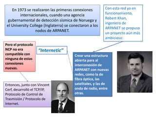 En 1973 se realizaron las primeras conexiones
internacionales, cuando una agencia
gubernamental de detección sísmica de Noruega y
el University College (Inglaterra) se conectaron a los
nodos de ARPANET.
Pero el protocolo
NCP no era
compatible con
ninguna de estas
conexiones
nuevas.

Con esta red ya en
funcionamiento,
Robert Khan,
ingeniero de
ARPANET se propuso
un proyecto aún más
ambicioso:

“Internetic”

Entonces, junto con Vincent
Cerf, desarrolló el TCP/IP,
Protocolo de Control de
Trasmisión / Protocolo de
Internet.

Crear una estructura
abierta para al
interconexión de
ARPANET con nuevas
redes, como la de
fibra óptica, las
satelitales, y las de
onda de radio, entre
otras.

 