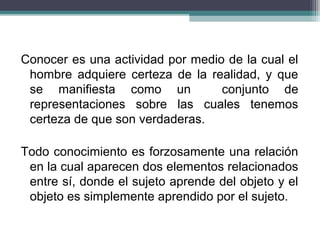 Conocer es una actividad por medio de la cual el
hombre adquiere certeza de la realidad, y que
se manifiesta como un conjunto de
representaciones sobre las cuales tenemos
certeza de que son verdaderas.
Todo conocimiento es forzosamente una relación
en la cual aparecen dos elementos relacionados
entre sí, donde el sujeto aprende del objeto y el
objeto es simplemente aprendido por el sujeto.
 