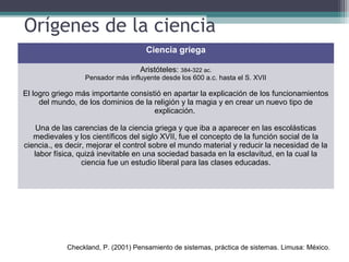Orígenes de la ciencia
Ciencia griega
Aristóteles: 384-322 ac.
Pensador más influyente desde los 600 a.c. hasta el S. XVII
El logro griego más importante consistió en apartar la explicación de los funcionamientos
del mundo, de los dominios de la religión y la magia y en crear un nuevo tipo de
explicación.
Una de las carencias de la ciencia griega y que iba a aparecer en las escolásticas
medievales y los científicos del siglo XVII, fue el concepto de la función social de la
ciencia., es decir, mejorar el control sobre el mundo material y reducir la necesidad de la
labor física, quizá inevitable en una sociedad basada en la esclavitud, en la cual la
ciencia fue un estudio liberal para las clases educadas.
Checkland, P. (2001) Pensamiento de sistemas, práctica de sistemas. Limusa: México.
 
