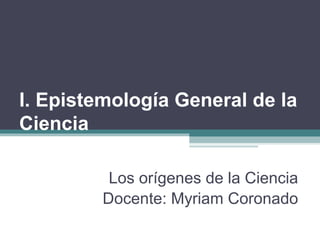 I. Epistemología General de la
Ciencia
Los orígenes de la Ciencia
Docente: Myriam Coronado
 