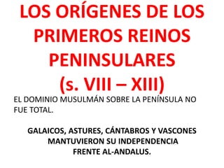 LOS ORÍGENES DE LOS
PRIMEROS REINOS
PENINSULARES
(s. VIII – XIII)
EL DOMINIO MUSULMÁN SOBRE LA PENÍNSULA NO
FUE TOTAL.
GALAICOS, ASTURES, CÁNTABROS Y VASCONES
MANTUVIERON SU INDEPENDENCIA
FRENTE AL-ANDALUS.
 