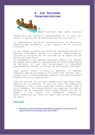 4. Los Tallanes
                          Características




                              L     os   tallanes       como     grupo     cultural

demostraron ser tenaces y perseverantes en la lucha por
vencer lo agreste de la naturaleza que les toco vivir.

La arquitectura Tallan se caracteriza por su sencillez,
majestuosidad monumental y por dotarla de un espíritu
religioso.

La mal llamada fortaleza de Narihualá constituyo durante el
periodo intermedio tardío la capital administrativa,
política y religiosa de los tallanes de la región de los
valles del bajo Piura.
Los huaqueros y los agentes naturales además e la desidia
de alguna autoridades ha generado que el sitio arqueológico
de Narihualá no haya sido promocionado ni conservado
adecuadamente, estando en peligro de destrucción continua.

Cada pueblo tenía su curaca, y mantenía un          pequeño
ejército, que se utilizaba en los conflictos locales, pero
ninguno fue lo suficientemente poderoso como para pretender
convertirse en un conquistador.

Todo eso hizo de los tallanes, pueblos muy individualistas,
amantes se su libertad. Ni aún los incas los sometieron
totalmente y eso lo pudo comprobar Pizarro cuando llegó a
estos lugares. Una característica muy especial, era que al
gobierno de la comunidad local podía acceder ya sea un
hombre   o   una   mujer.    Los   españoles   llamaron   a
ésta, capullanas por tener un capuz como prenda principal
de vestir.

Actividad


     Comenta de manera consistente respondiendo ala pregunta: ¿El Uso de las TICs
      ayuda a mejorar los aprendizajes de la cultura Tallán ?
 