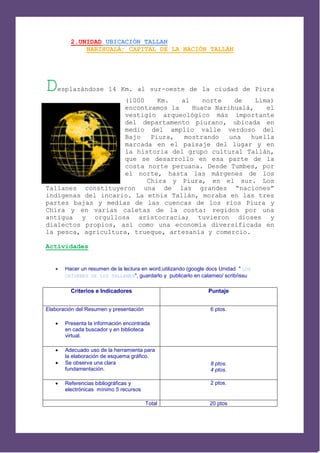 2.UNIDAD UBICACIÓN TALLAN
             NARIHUALÁ: CAPITAL DE LA NACIÓN TALLÁN




D   esplazándose 14 Km. al sur-oeste de la ciudad de Piura
                    (1000    Km.   al    norte   de    Lima)
                    encontramos la    Huaca Narihualá,    el
                    vestigio arqueológico más importante
                    del departamento piurano, ubicada en
                    medio del amplio valle verdoso del
                    Bajo   Piura,   mostrando   una   huella
                    marcada en el paisaje del lugar y en
                    la historia del grupo cultural Tallán,
                    que se desarrollo en esa parte de la
                    costa norte peruana. Desde Tumbes, por
                    el norte, hasta las márgenes de los
                    ríos Chira y Piura, en el sur. Los
Tallanes constituyeron una de las grandes “naciones”
indígenas del incario. La etnia Tallán, moraba en las tres
partes bajas y medias de las cuencas de los ríos Piura y
Chira y en varias caletas de la costa: regidos por una
antigua y orgullosa aristocracia; tuvieron dioses y
dialectos propios, así como una economía diversificada en
la pesca, agricultura, trueque, artesanía y comercio.

Actividades


      Hacer un resumen de la lectura en word,utilizando (google docs Unidad " LOS
       ORÍGENES DE LOS TALLANES", guardarlo y publicarlo en calameo/ scrib/issu


         Criterios e Indicadores                                Puntaje


Elaboración del Resumen y presentación                           6 ptos.

      Presenta la información encontrada
       en cada buscador y en biblioteca
       virtual.

      Adecuado uso de la herramienta para
       la elaboración de esquema gráfico.
      Se observa una clara                                      8 ptos.
       fundamentación.                                           4 ptos.

      Referencias bibliográficas y                              2 ptos.
       electrónicas mínimo 5 recursos

                                         Total                   20 ptos
 