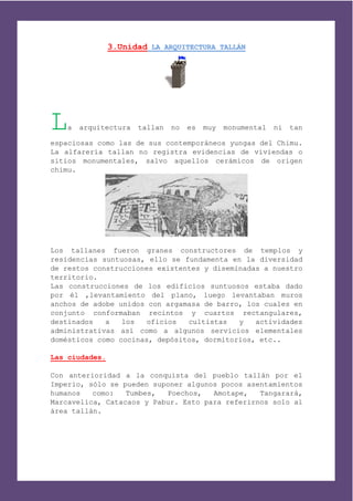 3.Unidad LA ARQUITECTURA TALLÁN




L  a   arquitectura   tallan   no   es   muy   monumental   ni   tan

espaciosas como las de sus contemporáneos yungas del Chimu.
La alfarería tallan no registra evidencias de viviendas o
sitios monumentales, salvo aquellos cerámicos de origen
chimu.




Los tallanes fueron granes constructores de templos y
residencias suntuosas, ello se fundamenta en la diversidad
de restos construcciones existentes y diseminadas a nuestro
territorio.
Las construcciones de los edificios suntuosos estaba dado
por él ,levantamiento del plano, luego levantaban muros
anchos de adobe unidos con argamasa de barro, los cuales en
conjunto conformaban recintos y cuartos rectangulares,
destinados   a   los   oficios  cultistas   y   actividades
administrativas así como a algunos servicios elementales
domésticos como cocinas, depósitos, dormitorios, etc..

Las ciudades.

Con anterioridad a la conquista del pueblo tallán por el
Imperio, sólo se pueden suponer algunos pocos asentamientos
humanos   como:   Tumbes,  Poechos,   Amotape,   Tangarará,
Marcavelica, Catacaos y Pabur. Esto para referirnos solo al
área tallán.
 