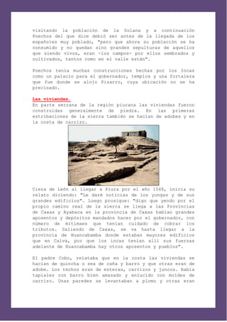 visitando la población de la Solana y a continuación
Poechos del que dice debió ser antes de la llegada de los
españoles muy poblado, "pero que ahora su población se ha
consumido y no quedan sino grandes sepulturas de aquellos
que siendo vivos, eran -los campos- por ellos sembrados y
cultivados, tantos como en el valle están".

Poechos tenía muchas construcciones hechas por los Incas
como un palacio para el gobernador, templos y una fortaleza
que fue donde se alojo Pizarro, cuya ubicación no se ha
precisado.

Las viviendas.
En parte serrana de la región piurana las viviendas fueron
construidas generalmente de piedra. En las primeras
estribaciones de la sierra también se hacían de adobes y en
la costa de carrizo.




Cieza de León al llegar a Piura por el año 1548, inicia su
relato diciendo: "Le daré noticias de los yungas y de sus
grandes edificios". Luego prosigue: "digo que yendo por el
propio camino real de la sierra se llega a las Provincias
de Caxas y Ayabaca en la provincia de Caxas habían grandes
aposentos y depósitos mandados hacer por el gobernador, con
número de mitimaes que tenían cuidado de cobrar los
tributos. Saliendo de Caxas, se va hasta llegar a la
provincia de Huancabamba donde estaban mayores edificios
que en Calva, por que los incas tenían allí sus fuerzas
adelante de Huancabamba hay otros aposentos y pueblos".

El padre Cobo, relataba que en la costa las viviendas se
hacían de quincha o sea de caña y barro y que otras eran de
adobe. Los techos eran de esteras, carrizos y juncos. Había
tapiales con barro bien amasado y enlucido con moldes de
carrizo. Unas paredes se levantaban a plomo y otras eran
 