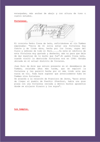escarpadas, más anchas de abajo y con altura de tres o
cuatro estados.

Fortalezas.




El cronista Pedro Cieza de León, refiriéndose al río Tumbes
expresaba: "Cerca de él solía estar una fortaleza muy
fuerte y de linda obra, hecha por los Incas, reyes del
Cuzco y señores de todo el Perú......Ya está el edificio de
esta fortaleza muy gastado y deshecho, más no para que deje
de dar muestras de lo mucho que fue".El padre Cieza León,
cuando visitó la destruida fortaleza era en l548. Estaba
ubicada en el actual distrito de Corrales.

Juan Ruiz de Arce que estuvo presente en el desembarco de
Tumbes, relataba años más tarde, que se exploró la
fortaleza y les pareció hecha por el más lindo arte que
nunca se vio. Todo hace suponer que anteriormente hubo en
Tumbes otra fortaleza
De acuerdo a la relación de Francisco de Jerez, "poco antes
de llegar al pueblo de Puechio (Poechos), había una gran
plaza con una fortaleza cercada y dentro muchos aposentos
donde se alojaron Pizarro y los suyos".




Los templos.
 