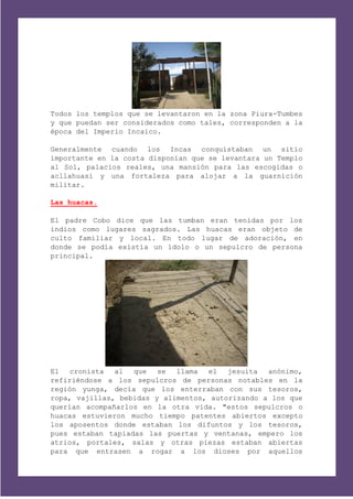 Todos los templos que se levantaron en la zona Piura-Tumbes
y que puedan ser considerados como tales, corresponden a la
época del Imperio Incaico.

Generalmente cuando los Incas conquistaban un sitio
importante en la costa disponían que se levantara un Templo
al Sol, palacios reales, una mansión para las escogidas o
acllahuasi y una fortaleza para alojar a la guarnición
militar.

Las huacas.

El padre Cobo dice que las tumban eran tenidas por los
indios como lugares sagrados. Las huacas eran objeto de
culto familiar y local. En todo lugar de adoración, en
donde se podía existía un ídolo o un sepulcro de persona
principal.




El cronista al     que se llama el jesuita        anónimo,
refiriéndose a los sepulcros de personas notables en la
región yunga, decía que los enterraban con sus tesoros,
ropa, vajillas, bebidas y alimentos, autorizando a los que
querían acompañarlos en la otra vida. "estos sepulcros o
huacas estuvieron mucho tiempo patentes abiertos excepto
los aposentos donde estaban los difuntos y los tesoros,
pues estaban tapiadas las puertas y ventanas, empero los
atrios, portales, salas y otras piezas estaban abiertas
para que entrasen a rogar a los dioses por aquellos
 
