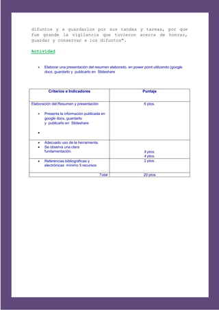 difuntos y a guardarlos por sus tandas y tareas, por que
fue grande la vigilancia que tuvieron acerca de honrar,
guardar y conservar a los difuntos".

Actividad


      Elaborar una presentación del resumen elaborado, en power point utilizando (google
       docs, guardarlo y publicarlo en Slideshare




         Criterios e Indicadores                                 Puntaje


Elaboración del Resumen y presentación                            6 ptos.

      Presenta la información publicada en
       google docs, guardarlo
       y publicarlo en Slideshare

   

      Adecuado uso de la herramienta.
      Se observa una clara
       fundamentación.                                            8 ptos.
                                                                  4 ptos.
      Referencias bibliográficas y                               2 ptos.
       electrónicas mínimo 5 recursos

                                         Total                   20 ptos
 