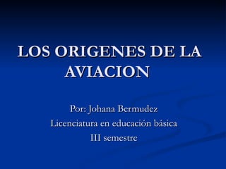 LOS ORIGENES DE LA AVIACION  Por: Johana Bermudez Licenciatura en educación básica III semestre 