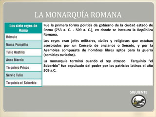 LA MONARQUÍA ROMANA
 Fue la primera forma política de gobierno de la ciudad estado de
 Roma (753 a. C. - 509 a. C.), en donde se instaura la República
 Romana.
 Los reyes eran jefes militares, civiles y religiosos que estaban
 asesorados por un Consejo de ancianos o Senado, y por la
 Asamblea compuesta de hombres libres aptos para la guerra
 (comicios curiados).
 La monarquía terminó cuando el rey etrusco Tarquinio “el
 Soberbio” fue expulsado del poder por los patricios latinos el año
 509 a.C.




                                                     SIGUIENTE
 