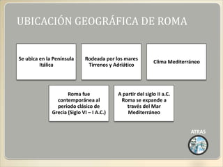 UBICACIÓN GEOGRÁFICA DE ROMA


Se ubica en la Península     Rodeada por los mares
                                                            Clima Mediterráneo
         Itálica              Tirrenos y Adriático




                     Roma fue              A partir del siglo II a.C.
                contemporánea al            Roma se expande a
                periodo clásico de             través del Mar
              Grecia (Siglo VI – I A.C.)       Mediterráneo


                                                                          ATRAS
 