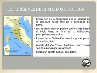LOS ORÍGENES DE ROMA: LOS ETRUSCOS

            Civilización de la Antigüedad que se ubicaba en
               la península itálica ante de la Fundación de
               Roma.
              Los etruscos eran un pueblo comerciante desde
               el inicio hasta el final de su civilización,
               principalmente marítimo.
              Rivales de la Civilización Helénica por el poder
               del mediterráneo.
              A partir del año 295 a.c. finalmente los Etruscos
               son dominados por los romanos.
              Fueron un aporte cultural para Roma.

                                                       SIGUIENTE
 