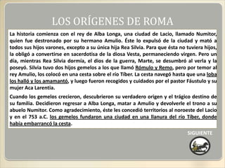 LOS ORÍGENES DE ROMA
La historia comienza con el rey de Alba Longa, una ciudad de Lacio, llamado Numitor,
quien fue destronado por su hermano Amulio. Éste lo expulsó de la ciudad y mató a
todos sus hijos varones, excepto a su única hija Rea Silvia. Para que ésta no tuviera hijos,
la obligó a convertirse en sacerdotisa de la diosa Vesta, permaneciendo virgen. Pero un
día, mientras Rea Silvia dormía, el dios de la guerra, Marte, se desumbró al verla y la
poseyó. Silvia tuvo dos hijos gemelos a los que llamó Rómulo y Remo, pero por temor al
rey Amulio, los colocó en una cesta sobre el río Tíber. La cesta navegó hasta que una loba
los halló y los amamantó, y luego fueron recogidos y cuidados por el pastor Fáustulo y su
mujer Aca Larentia.
Cuando los gemelos crecieron, descubrieron su verdadero origen y el trágico destino de
su familia. Decidieron regresar a Alba Longa, matar a Amulio y devolverle el trono a su
abuelo Numitor. Como agradecimiento, éste les concedió territorios al noroeste del Lacio
y en el 753 a.C. los gemelos fundaron una ciudad en una llanura del río Tíber, donde
había embarrancó la cesta.
                                                                              SIGUIENTE
 