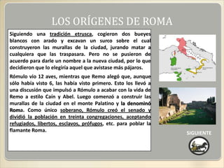 LOS ORÍGENES DE ROMA
Siguiendo una tradición etrusca, cogieron dos bueyes
blancos con arado y excavan un surco sobre el cual
construyeron las murallas de la ciudad, jurando matar a
cualquiera que las traspasara. Pero no se pusieron de
acuerdo para darle un nombre a la nueva ciudad, por lo que
decidieron que lo elegiría aquel que avistase más pájaros.
Rómulo vio 12 aves, mientras que Remo alegó que, aunque
sólo había visto 6, las había visto primero. Esto los llevó a
una discusión que impulsó a Rómulo a acabar con la vida de
Remo a estilo Caín y Abel. Luego comenzó a construir las
murallas de la ciudad en el monte Palatino y la denominó
Roma. Como único soberano, Rómulo creó el senado y
dividió la población en treinta congregaciones, aceptando
refugiados, libertos, esclavos, prófugos, etc. para poblar la
flamante Roma.                                                  SIGUIENTE
 