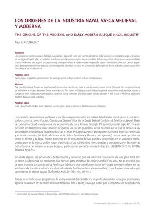 @rqueología y Territorio nº 15. 2018. pp.199-212
LOS ORIGENES DE LA INDUSTRIA NAVAL VASCA MEDIEVAL
Y MODERNA
THE ORIGINS OF THE MEDIEVAL AND EARLY MODERN BASQUE NAVAL INDUSTRY
Aitor LENIZ ATXABAL*
Resumen
Las provincias costeras vascas (Vizcaya, Guipúzcoa y Lapurdi) junto con ciertos territorios más vivieron un verdadero auge económico
en los siglos XV y XVI y las actividades marítimas constituyeron un pilar imprescindible. Entre esas actividades y para esas actividades
la industria naval vasca ganó protagonismo y prestigio incluso a nivel europeo. Hoy en día siguen siendo desconocidos ciertos aspec-
tos y precisamente en este estudio se ha tratado de ahondar un poco en la cuestión del origen de dicha industria naval vasca de la
Edad Media y Edad Moderna.
Palabras clave
Casco, tope, tingladillo, construcción de varenga-genol, influjo nórdico, influjo mediterráneo.
Abstract
The coastal Basque Provinces, together with some other territories, lived a real economic boom in the 15th and 16th centuries based
on maritime activities. Between those activities and for them, the Basque naval industry gained importance and prestige also to a
European level. Nowadays some aspects continue being unknown and this paper tries to deepen in the issue of Medieval and early
Modern Basque naval industry.
Palabras Clave
Hull, carvel-built, clinker-built, skeleton construction, Nordic influence, Mediterranean influence.
Los cambios económicos, políticos y sociales experimentados en la Baja Edad Media condujeron a que terri-
torios costeros como Vizcaya, Guipúzcoa, Cuatro Villas de la Costa (actual Cantabria), Sevilla o Lapurdi (bajo
la corona francesa) viviesen una era económica de oro a finales del siglo XV y principios del siglo XVI. En este
periodo los territorios mencionados ocuparon un puesto puntero a nivel mundial en lo que se refiere a las
actividades económicas relacionadas con el mar. Protagonizaron el transporte marítimo entre la Península
y el norte europeo (el Reino de Francia, las Islas Británica y Flandes por ejemplo) exportando productos
como el hierro y la lana, fueron pioneros en el desarrollo de las grandes pesquerías en el Atlántico norte,
destacaron en la construcción naval destinada a las actividades mencionadas y protagonizaron las guerras
de la Corona y el corso con estos buques, participaron en la Carrera de Indias etc. (ALBERDI 2012: 74; RIVERA
MEDINA 1998: 55).
Sin duda alguna, las actividades de transporte y comercio por vía marítima requirieron de una gran flota. Por
lo tanto, la demanda de productos que servían para construir las naves también era alta. No es extraño que
la gran mayoría de barcos de la Península Ibérica y una significante parte de Europa tuviesen origen en los
astilleros de la costa cantábrica, sobre todo desde Santander hasta Fuenterrabía, o que fuesen fabricados por
carpinteros de ribera vascos (BARKHAM HUXLEY 1984: 104, 113-114).
Dadas sus condiciones geográficas, la costa oriental del Cantábrico no pudo desarrollar una gran producción
agraria basada en los cereales del Mediterráneo. Por lo tanto, tuvo que optar por la importación de productos
* Universidad de Granada. Master en Arqueología. aitorl1995@hotmail.com / aleniz@correo.ugr.es
 